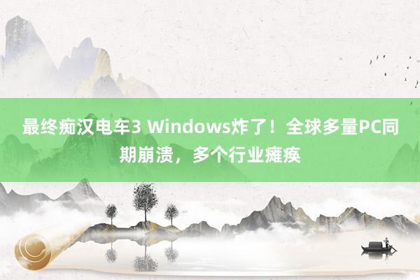 最终痴汉电车3 Windows炸了！全球多量PC同期崩溃，多个行业瘫痪