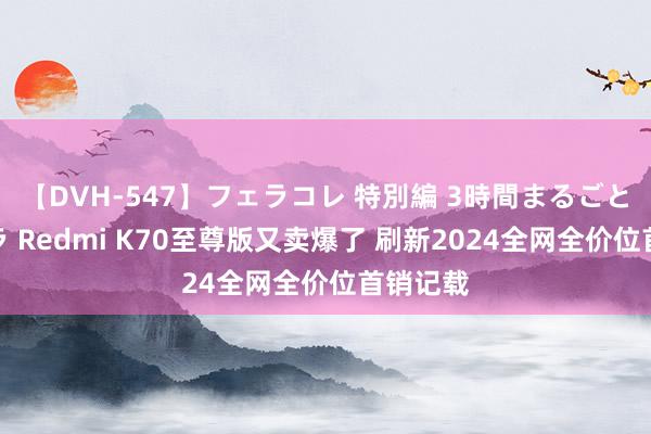 【DVH-547】フェラコレ 特別編 3時間まるごとWフェラ Redmi K70至尊版又卖爆了 刷新2024全网全价位首销记载