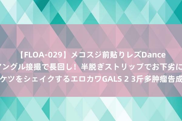 【FLOA-029】メコスジ前貼りレズDance オマ○コ喰い込みをローアングル接撮で長回し！半脱ぎストリップでお下劣にケツをシェイクするエロカワGALS 2 3斤多肿瘤告成切除！嘉定这家病院是非了