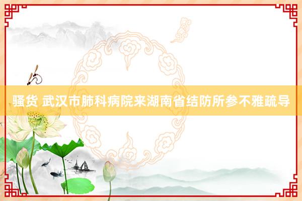 骚货 武汉市肺科病院来湖南省结防所参不雅疏导