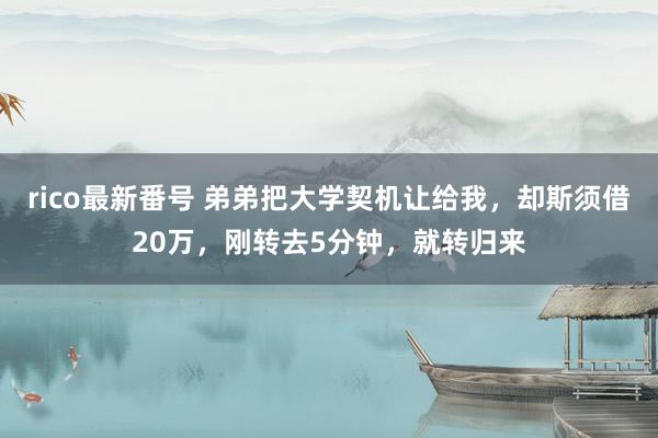 rico最新番号 弟弟把大学契机让给我，却斯须借20万，刚转去5分钟，就转归来