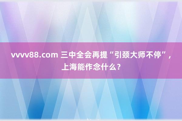 vvvv88.com 三中全会再提“引颈大师不停”，上海能作念什么？