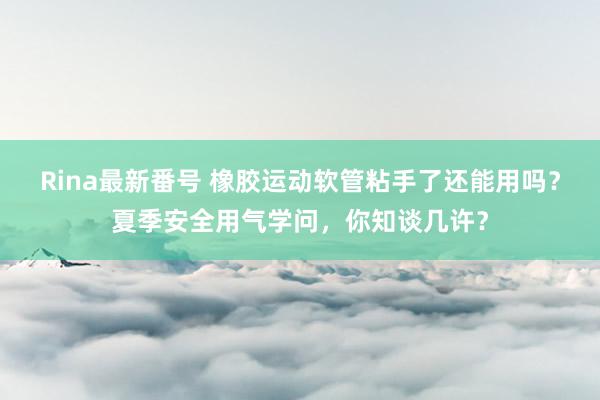 Rina最新番号 橡胶运动软管粘手了还能用吗？夏季安全用气学问，你知谈几许？