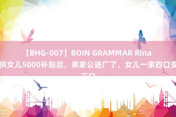 【BHG-007】BOIN GRAMMAR Rina 我断供女儿5000补贴后，亲家公进厂了，女儿一家四口变三口