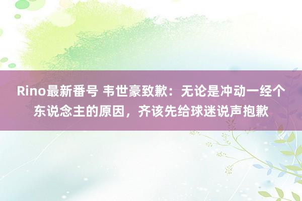 Rino最新番号 韦世豪致歉：无论是冲动一经个东说念主的原因，齐该先给球迷说声抱歉