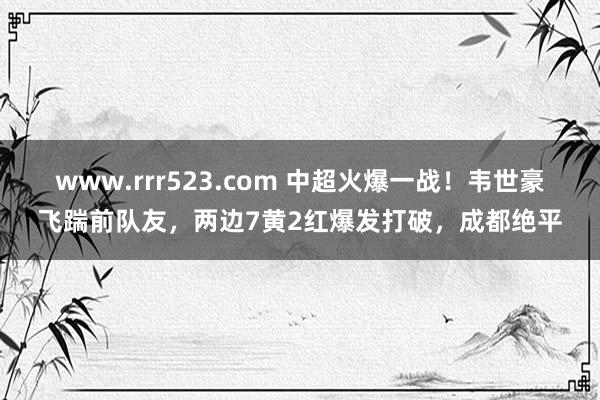 www.rrr523.com 中超火爆一战！韦世豪飞踹前队友，两边7黄2红爆发打破，成都绝平