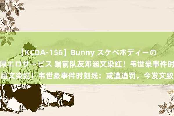 【KCDA-156】Bunny スケベボディーのバニーガールが手と口で濃厚エロサービス 踹前队友邓涵文染红！韦世豪事件时刻线：或遭追罚，今发文致歉