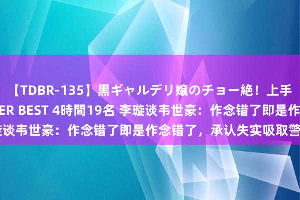 【TDBR-135】黒ギャルデリ嬢のチョー絶！上手いフェラチオ！！SUPER BEST 4時間19名 李璇谈韦世豪：作念错了即是作念错了，承认失实吸取警告吧