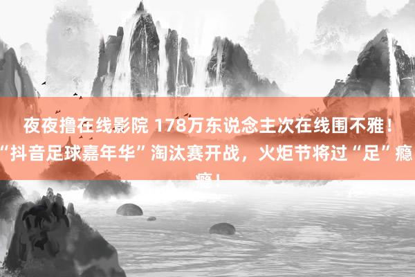 夜夜撸在线影院 178万东说念主次在线围不雅！“抖音足球嘉年华”淘汰赛开战，火炬节将过“足”瘾！