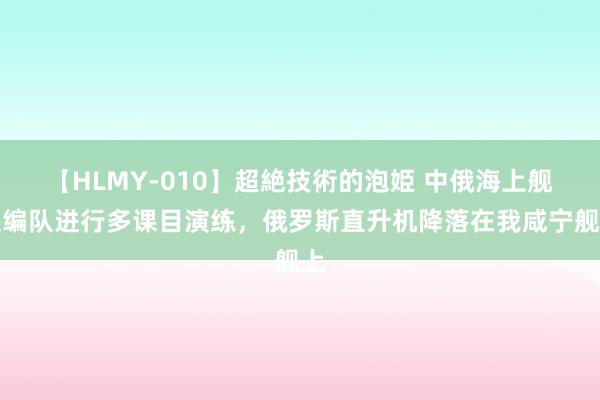 【HLMY-010】超絶技術的泡姫 中俄海上舰艇编队进行多课目演练，俄罗斯直升机降落在我咸宁舰上