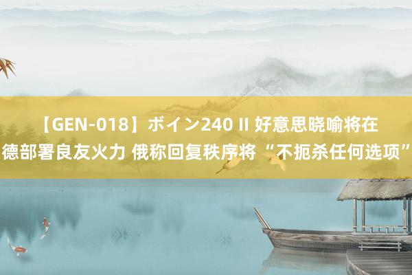 【GEN-018】ボイン240 II 好意思晓喻将在德部署良友火力 俄称回复秩序将 “不扼杀任何选项”