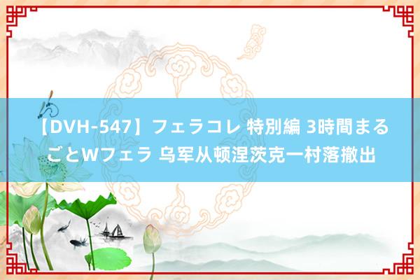 【DVH-547】フェラコレ 特別編 3時間まるごとWフェラ 乌军从顿涅茨克一村落撤出