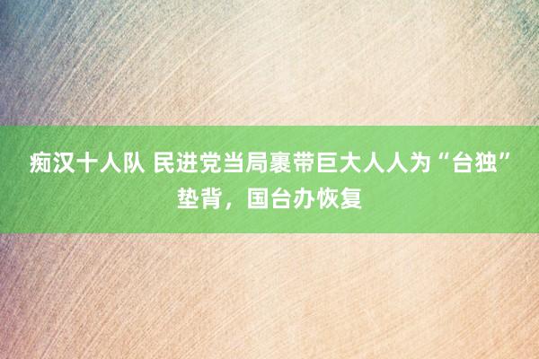 痴汉十人队 民进党当局裹带巨大人人为“台独”垫背，国台办恢复