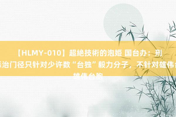 【HLMY-010】超絶技術的泡姫 国台办：刑事惩治门径只针对少许数“台独”毅力分子，不针对雄伟台胞