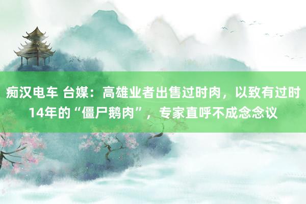 痴汉电车 台媒：高雄业者出售过时肉，以致有过时14年的“僵尸鹅肉”，专家直呼不成念念议