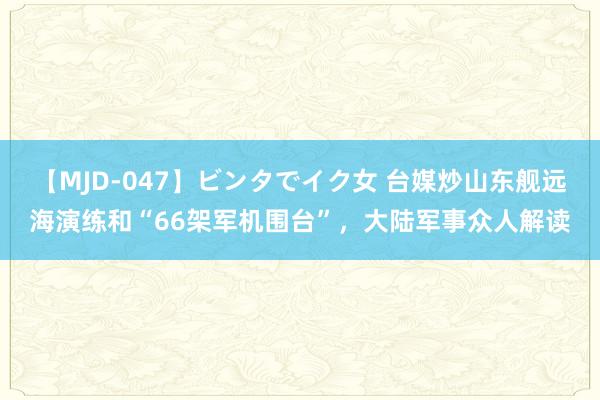 【MJD-047】ビンタでイク女 台媒炒山东舰远海演练和“66架军机围台”，大陆军事众人解读