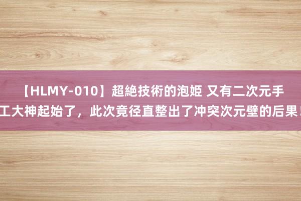 【HLMY-010】超絶技術的泡姫 又有二次元手工大神起始了，此次竟径直整出了冲突次元壁的后果！