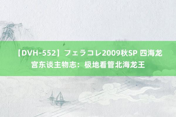 【DVH-552】フェラコレ2009秋SP 四海龙宫东谈主物志：极地看管北海龙王