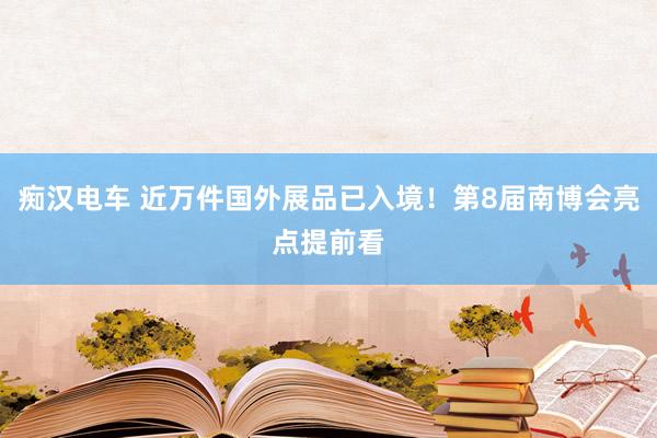 痴汉电车 近万件国外展品已入境！第8届南博会亮点提前看