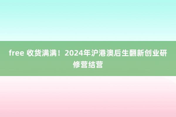 free 收货满满！2024年沪港澳后生翻新创业研修营结营