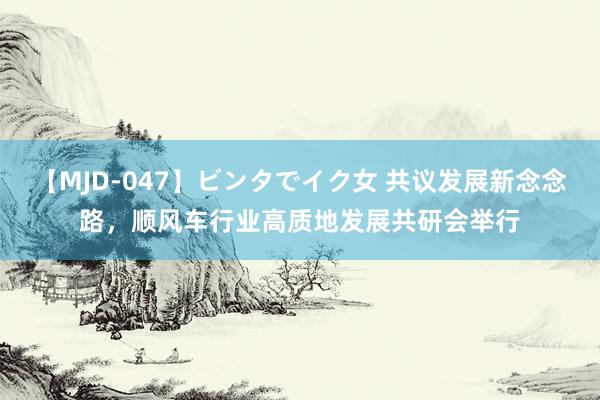 【MJD-047】ビンタでイク女 共议发展新念念路，顺风车行业高质地发展共研会举行