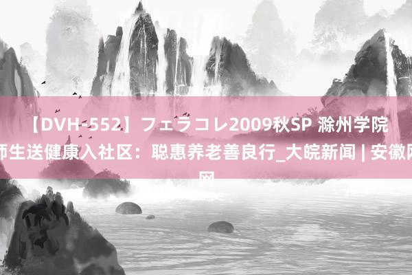 【DVH-552】フェラコレ2009秋SP 滁州学院师生送健康入社区：聪惠养老善良行_大皖新闻 | 安徽网