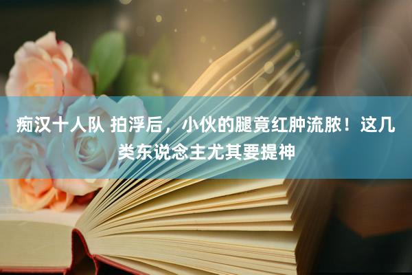 痴汉十人队 拍浮后，小伙的腿竟红肿流脓！这几类东说念主尤其要提神