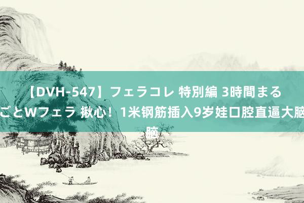 【DVH-547】フェラコレ 特別編 3時間まるごとWフェラ 揪心！1米钢筋插入9岁娃口腔直逼大脑