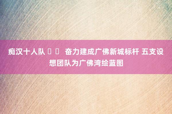 痴汉十人队 		 奋力建成广佛新城标杆 五支设想团队为广佛湾绘蓝图