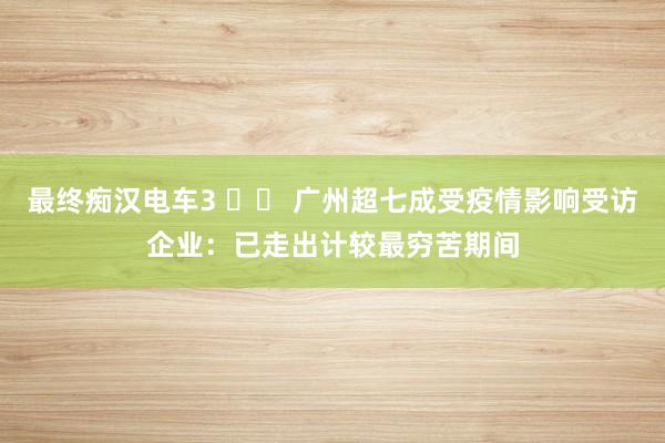 最终痴汉电车3 		 广州超七成受疫情影响受访企业：已走出计较最穷苦期间