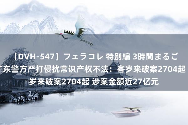 【DVH-547】フェラコレ 特別編 3時間まるごとWフェラ 		 广东警方严打侵扰常识产权不法：客岁来破案2704起 涉案金额近27亿元