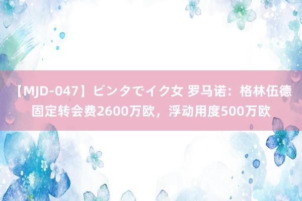 【MJD-047】ビンタでイク女 罗马诺：格林伍德固定转会费2600万欧，浮动用度500万欧