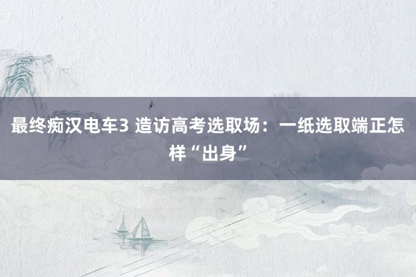 最终痴汉电车3 造访高考选取场：一纸选取端正怎样“出身”