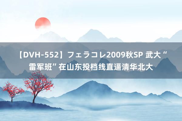 【DVH-552】フェラコレ2009秋SP 武大“雷军班”在山东投档线直逼清华北大