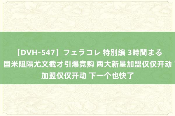 【DVH-547】フェラコレ 特別編 3時間まるごとWフェラ 国米阻隔尤文截才引爆竞购 两大新星加盟仅仅开动 下一个也快了