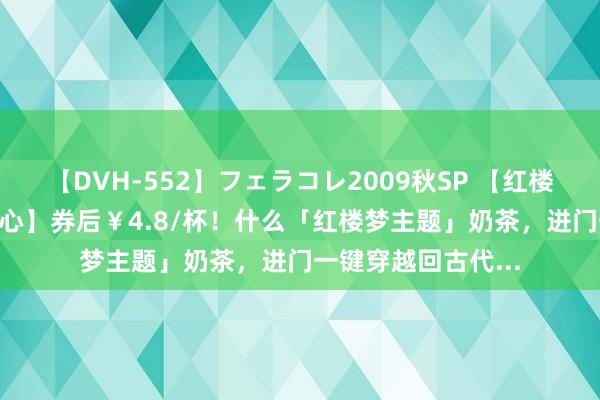 【DVH-552】フェラコレ2009秋SP 【红楼禧墨·河汉·体育中心】券后￥4.8/杯！什么「红楼梦主题」奶茶，进门一键穿越回古代...