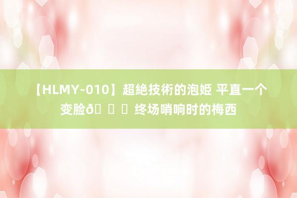 【HLMY-010】超絶技術的泡姫 平直一个变脸?终场哨响时的梅西