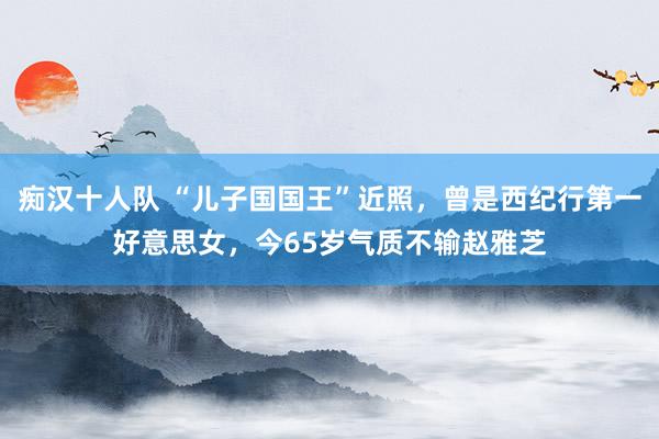 痴汉十人队 “儿子国国王”近照，曾是西纪行第一好意思女，今65岁气质不输赵雅芝