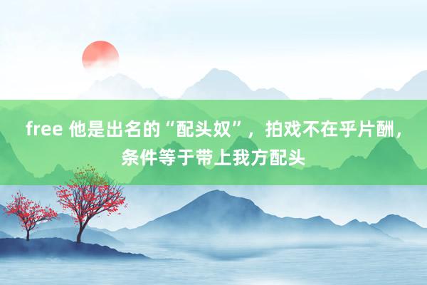 free 他是出名的“配头奴”，拍戏不在乎片酬，条件等于带上我方配头