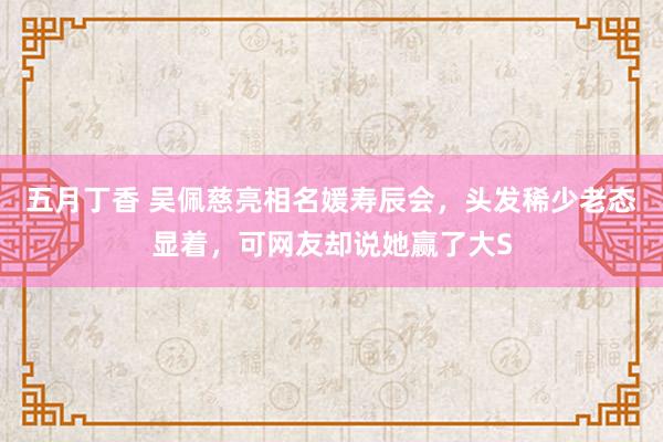 五月丁香 吴佩慈亮相名媛寿辰会，头发稀少老态显着，可网友却说她赢了大S