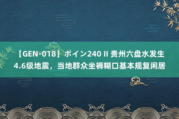 【GEN-018】ボイン240 II 贵州六盘水发生4.6级地震，当地群众坐褥糊口基本规复闲居