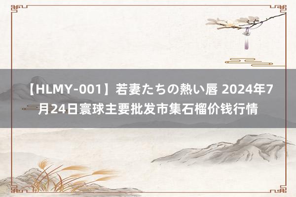 【HLMY-001】若妻たちの熱い唇 2024年7月24日寰球主要批发市集石榴价钱行情