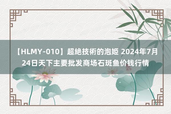 【HLMY-010】超絶技術的泡姫 2024年7月24日天下主要批发商场石斑鱼价钱行情