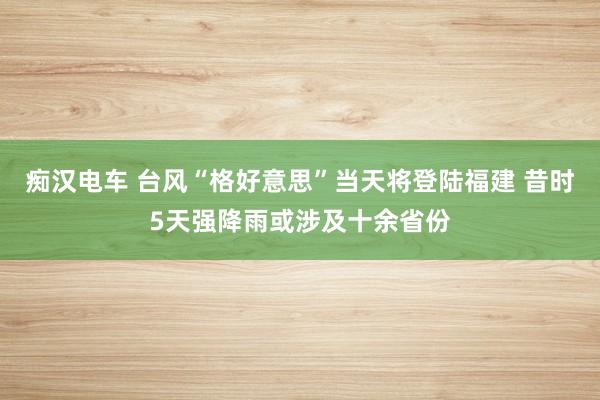 痴汉电车 台风“格好意思”当天将登陆福建 昔时5天强降雨或涉及十余省份