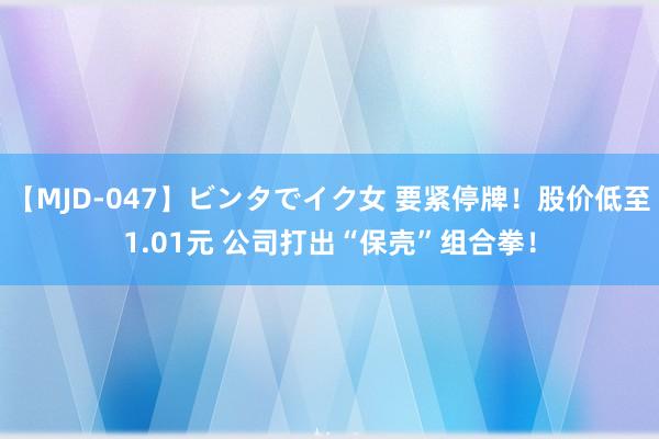 【MJD-047】ビンタでイク女 要紧停牌！股价低至1.01元 公司打出“保壳”组合拳！