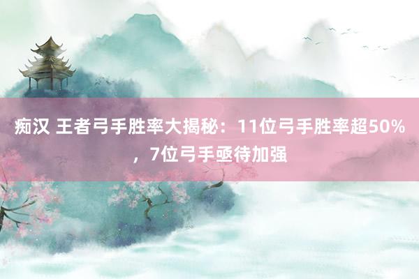 痴汉 王者弓手胜率大揭秘：11位弓手胜率超50%，7位弓手亟待加强