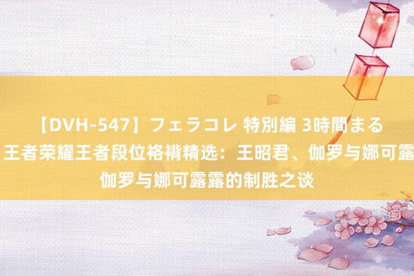 【DVH-547】フェラコレ 特別編 3時間まるごとWフェラ 王者荣耀王者段位袼褙精选：王昭君、伽罗与娜可露露的制胜之谈