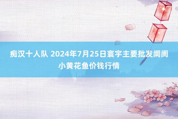 痴汉十人队 2024年7月25日寰宇主要批发阛阓小黄花鱼价钱行情