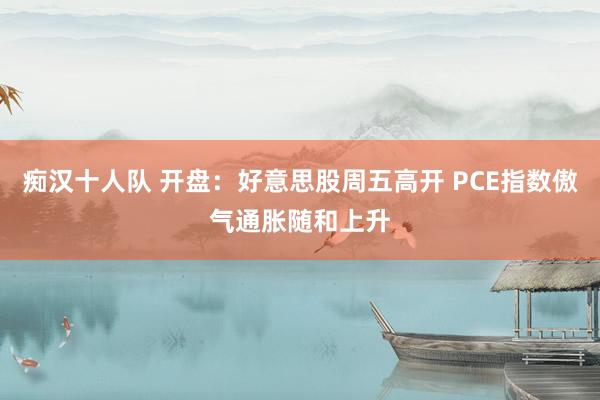 痴汉十人队 开盘：好意思股周五高开 PCE指数傲气通胀随和上升