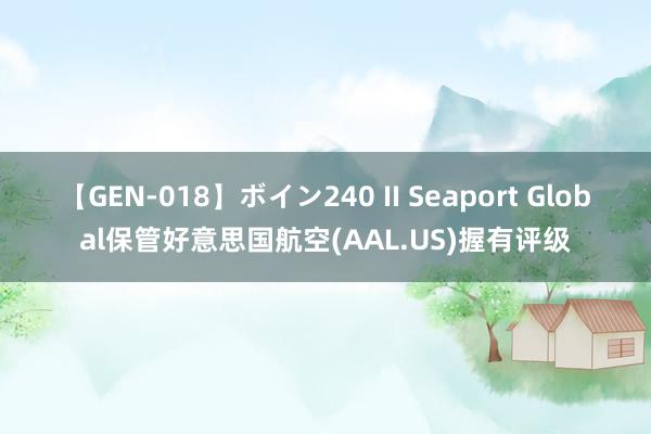 【GEN-018】ボイン240 II Seaport Global保管好意思国航空(AAL.US)握有评级